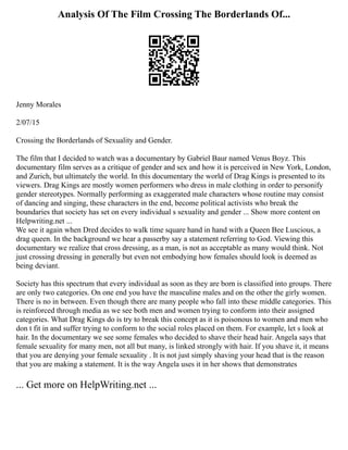 Analysis Of The Film Crossing The Borderlands Of...
Jenny Morales
2/07/15
Crossing the Borderlands of Sexuality and Gender.
The film that I decided to watch was a documentary by Gabriel Baur named Venus Boyz. This
documentary film serves as a critique of gender and sex and how it is perceived in New York, London,
and Zurich, but ultimately the world. In this documentary the world of Drag Kings is presented to its
viewers. Drag Kings are mostly women performers who dress in male clothing in order to personify
gender stereotypes. Normally performing as exaggerated male characters whose routine may consist
of dancing and singing, these characters in the end, become political activists who break the
boundaries that society has set on every individual s sexuality and gender ... Show more content on
Helpwriting.net ...
We see it again when Dred decides to walk time square hand in hand with a Queen Bee Luscious, a
drag queen. In the background we hear a passerby say a statement referring to God. Viewing this
documentary we realize that cross dressing, as a man, is not as acceptable as many would think. Not
just crossing dressing in generally but even not embodying how females should look is deemed as
being deviant.
Society has this spectrum that every individual as soon as they are born is classified into groups. There
are only two categories. On one end you have the masculine males and on the other the girly women.
There is no in between. Even though there are many people who fall into these middle categories. This
is reinforced through media as we see both men and women trying to conform into their assigned
categories. What Drag Kings do is try to break this concept as it is poisonous to women and men who
don t fit in and suffer trying to conform to the social roles placed on them. For example, let s look at
hair. In the documentary we see some females who decided to shave their head hair. Angela says that
female sexuality for many men, not all but many, is linked strongly with hair. If you shave it, it means
that you are denying your female sexuality . It is not just simply shaving your head that is the reason
that you are making a statement. It is the way Angela uses it in her shows that demonstrates
... Get more on HelpWriting.net ...
 
