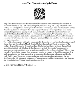 Amy Tan Character Analysis Essay
Amy Tan: Characterization and Assimilation of Chinese American Women Amy Tan was born in
Oakland, California in 1952 to Chinese immigrants, John and Daisy Tan. (Amy Tan). Her Chinese
heritage and her importance of family heavily influenced her writing as most of her stories are written
about the relationships between mother and daughter while also describing different ways Chinese
women of all generations (young, middle aged, and elderly) assimilate themselves in American
society. In The Joy Luck Club by Tan, one of the younger characters, Waverly Jong, is raised by a
strict Chinese American mother who constantly expects so much from her. When her brothers receive
a chess set for Christmas, she picks up the game quickly and becomes a child ... Show more content
on Helpwriting.net ...
They get together once a week to play mahjong and to discuss the joy and luck they have experienced
during the week. According to Magali Cornier Michael, the Joy Luck Club is an emblem of the
mothers fierce will to survive physically and psychically in a land that is foreign to them, of their
recognition that their individual survival and control over their destinies in America requires
communal support, and of their need to retain a sense of hope for the future. (Michael) This is a great
example of assimilation because these women are keeping an element of their Chinese culture alive
while also adapting into American society. In conclusion, The Bonesetter s Daughter and The Joy
Luck Club by Amy Tan are not biographies but are stories that contain certain themes that are
significant to her life such as the importance of a valuable relationship between mother and daughter
and the assimilation of Chinese immigrants into American
... Get more on HelpWriting.net ...
 