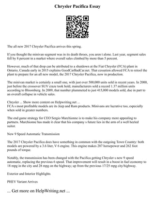 Chrysler Pacifica Essay
The all new 2017 Chrysler Pacifica arrives this spring.
If you thought the minivan segment was in its death throes, you aren t alone. Last year, segment sales
fell by 8 percent in a market where overall sales climbed by more than 5 percent.
However, much of that drop can be attributed to a shutdown at the Fiat Chrysler (FCA) plant in
Ontario, Canada early in 2015 explains GoodCarBadCar.net. That cessation allowed FCA to retool the
plant to prepare for an all new model, the 2017 Chrysler Pacifica, now in production.
The minivan market is certainly a small one, with just over 500,000 units sold in recent years. In 2000,
just before the crossover SUV craze took hold, manufacturers sold a record 1.37 million units
according to Bloomberg. In 2009, that number plummeted to just 415,000 models sold, due in part to
an overall collapse in vehicle sales.
Chrysler ... Show more content on Helpwriting.net ...
FCA s most profitable models are its Jeep and Ram products. Minivans are lucrative too, especially
when sold in greater numbers.
The end game strategy for CEO Sergio Marchionne is to make his company more appealing to
partners. Marchionne has made it clear that his company s future lies in the arm of a well heeled
suitor.
New 9 Speed Automatic Transmission
The 2017 Chrysler Pacifica does have something in common with the outgoing Town Country: both
models are powered by a 3.6 liter, V 6 engine. This engine makes 287 horsepower and 262 foot
pounds of torque.
Notably, the transmission has been changed with the Pacifica getting Chrysler s new 9 speed
automatic, replacing the previous 6 speed. That improvement will result in a boost in fuel economy to
18 mpg in the city and 28 mpg on the highway; up from the previous 17/25 mpg city/highway.
Exterior and Interior Highlights
PHEV Variant Arrives
... Get more on HelpWriting.net ...
 