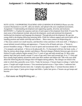 Assignment 1 – Understanding Development and Supporting...
NCFE LEVEL 3 SUPPORTING TEACHING AND LEARNING IN SCHOOLS Please save the
Learners Declaration to your PC, add your details, and upload with your completed assessments.
Assignment 1 Understanding development and supporting equality, diversity and inclusion.
QUESTION 1 a. Explain the sequence and rate of each aspect of development from birth 19 years The
main areas of development include: physical development, social and emotional development,
intellectual development and language development. Through physical development, By age one
young child is developing fallowing motoring skills. Child sits without support and crawls pulls self to
standing position and stands with help and without ... Show more content on Helpwriting.net ...
✓ Has more control over small muscles, and therefore writes and draws with more skill. ✓ Displays a
casual attitude toward clothing and appearance. ✓ Seems to be all hands and arms. ✓ Seems to
possess boundless energy. ✓ Wants to excel in sports and recreational skills. ✓ Laughs at dark humor.
✓ Is energetic and spirited. ✓ Strives to be physically fit. ✓ Is fascinated with how the body works. ✓
May be curious about drugs, alcohol, and tobacco. Physical changes (Puberty) between ages eleven to
forteen For girls, puberty begins around 10 or 11 years of age and ends around age 16. Boys enter
puberty later than girls usually around 12 years of age and it lasts until around age 16 or 17. Girls and
boys usually begin puberty around the same time their mothers and fathers did. Talk with your child
about the following physical changes that will happen during puberty. The changes are listed in the
order in which they generally occur. Girls ✓ body fat increases ✓ breasts begin to enlarge ✓ pubic hair
grows ✓ height and weight increase ✓ first menstrual period occurs ✓ hips widen ✓ underarm hair
grows ✓ skin and hair become more oily ✓ pimples may appear Boys ✓ scrotum becomes darker ✓
testicles grow larger ✓ penis grows longer and fuller ✓ pubic hair grows ✓ breasts can get lumps and
become
... Get more on HelpWriting.net ...
 