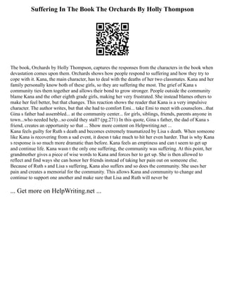 Suffering In The Book The Orchards By Holly Thompson
The book, Orchards by Holly Thompson, captures the responses from the characters in the book when
devastation comes upon them. Orchards shows how people respond to suffering and how they try to
cope with it. Kana, the main character, has to deal with the deaths of her two classmates. Kana and her
family personally know both of these girls, so they are suffering the most. The grief of Kana s
community ties them together and allows their bond to grow stronger. People outside the community
blame Kana and the other eighth grade girls, making her very frustrated. She instead blames others to
make her feel better, but that changes. This reaction shows the reader that Kana is a very impulsive
character. The author writes, but that she had to comfort Emi... take Emi to meet with counselors...that
Gina s father had assembled... at the community center... for girls, siblings, friends, parents anyone in
town...who needed help...so could they stall? (pg.271) In this quote, Gina s father, the dad of Kana s
friend, creates an opportunity so that ... Show more content on Helpwriting.net ...
Kana feels guilty for Ruth s death and becomes extremely traumatized by Lisa s death. When someone
like Kana is recovering from a sad event, it doesn t take much to hit her even harder. That is why Kana
s response is so much more dramatic than before. Kana feels an emptiness and can t seem to get up
and continue life. Kana wasn t the only one suffering, the community was suffering. At this point, her
grandmother gives a piece of wise words to Kana and forces her to get up. She is then allowed to
reflect and find ways she can honor her friends instead of taking her pain out on someone else.
Because of Ruth s and Lisa s suffering, Kana also suffers and so does the community. She uses her
pain and creates a memorial for the community. This allows Kana and community to change and
continue to support one another and make sure that Lisa and Ruth will never be
... Get more on HelpWriting.net ...
 