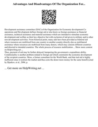 Advantages And Disadvantages Of The Organization For...
Development assistance committee (DAC) of the Organization for Economic development Co
operations and Development defines foreign aid or also know as foreign assistance as financial
assistance, technical assistance and material assistance which are intended to stimulate economic
development and welfare as their key objective but with exclusion of aid given to military and to other
non development activities. From historical point, many aids have been provided as bilateral aid
where resources are mobilized from one country to another country directly also as multilateral
assistance where resources are mobilized from many donors, which may consists different countries
and directed to intended countries. The whole process of resource mobilization ... Show more content
on Helpwriting.net ...
Thus, payment of aid may be further delayed; hampering the government s expenditure ability.
Conditionality is another problem related to foreign aid which constraints the economic development
of the recipient countries. Moss, a former consultant for the World Bank, said that tied aid is highly
inefficient since it restricts the market and thus costs the donor more money for the same benefit (cited
by Djankov, et al., 2006, p.
... Get more on HelpWriting.net ...
 
