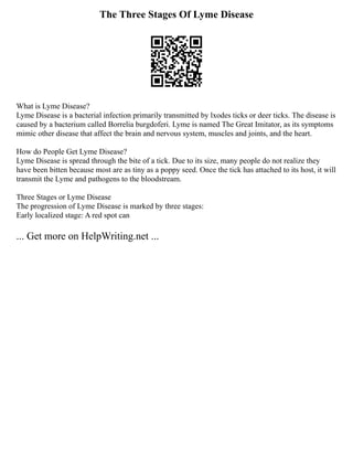 The Three Stages Of Lyme Disease
What is Lyme Disease?
Lyme Disease is a bacterial infection primarily transmitted by lxodes ticks or deer ticks. The disease is
caused by a bacterium called Borrelia burgdoferi. Lyme is named The Great Imitator, as its symptoms
mimic other disease that affect the brain and nervous system, muscles and joints, and the heart.
How do People Get Lyme Disease?
Lyme Disease is spread through the bite of a tick. Due to its size, many people do not realize they
have been bitten because most are as tiny as a poppy seed. Once the tick has attached to its host, it will
transmit the Lyme and pathogens to the bloodstream.
Three Stages or Lyme Disease
The progression of Lyme Disease is marked by three stages:
Early localized stage: A red spot can
... Get more on HelpWriting.net ...
 