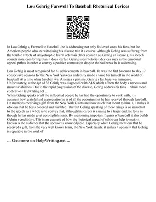 Lou Gehrig Farewell To Baseball Rhetorical Devices
In Lou Gehrig s, Farewell to Baseball , he is addressing not only his loved ones, his fans, but the
American people who are witnessing his disease take it s course. Although Gehrig was suffering from
the terrible affects of Amyotrophic lateral sclerosis (later coined Lou Gehrig s Disease ), his speech
sounds more comforting than it does fearful. Gehrig uses rhetorical devices such as the emotional
appeal pathos in order to convey a positive connotation despite the bad break he is addressing.
Lou Gehrig is most recognized for his achievements in baseball. He was the first baseman to play 17
consecutive seasons for the New York Yankees and really made a name for himself in the world of
baseball. At a time when baseball was America s pastime, Gehrig s fan base was immense.
Unfortunately, at the age of 36 Gehrig was diagnosed with ALS which affects the body s nervous and
muscular abilities. Due to the rapid progression of the disease, Gehrig address his fans ... Show more
content on Helpwriting.net ...
When Gehrig speaks of all the influential people he has had the opportunity to work with, it is
apparent how grateful and appreciative he is of all the opportunities he has received through baseball.
He mentions receiving a gift from the New York Giants and how much that meant to him. I, it makes it
obvious that he feels honored and humbled. The that Gehrig speaking of these things is so important
to the speech as a whole is to convey that, although his career is coming to a tragic end, he feels as
though he has made great accomplishments. By mentioning important figures of baseball it also builds
Gehrig s credibility. This is an example of how the rhetorical appeal of ethos can help to make it
known to the audience that the speaker is knowledgable. Especially when Gehrig mentions that he
received a gift, from the very well known team, the New York Giants, it makes it apparent that Gehrig
is reputable in the work of
... Get more on HelpWriting.net ...
 