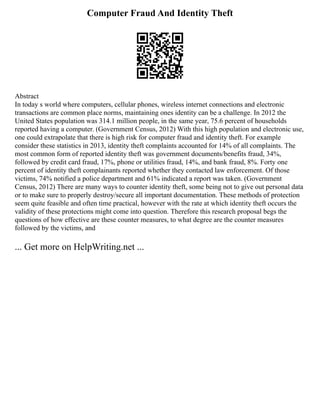 Computer Fraud And Identity Theft
Abstract
In today s world where computers, cellular phones, wireless internet connections and electronic
transactions are common place norms, maintaining ones identity can be a challenge. In 2012 the
United States population was 314.1 million people, in the same year, 75.6 percent of households
reported having a computer. (Government Census, 2012) With this high population and electronic use,
one could extrapolate that there is high risk for computer fraud and identity theft. For example
consider these statistics in 2013, identity theft complaints accounted for 14% of all complaints. The
most common form of reported identity theft was government documents/benefits fraud, 34%,
followed by credit card fraud, 17%, phone or utilities fraud, 14%, and bank fraud, 8%. Forty one
percent of identity theft complainants reported whether they contacted law enforcement. Of those
victims, 74% notified a police department and 61% indicated a report was taken. (Government
Census, 2012) There are many ways to counter identity theft, some being not to give out personal data
or to make sure to properly destroy/secure all important documentation. These methods of protection
seem quite feasible and often time practical, however with the rate at which identity theft occurs the
validity of these protections might come into question. Therefore this research proposal begs the
questions of how effective are these counter measures, to what degree are the counter measures
followed by the victims, and
... Get more on HelpWriting.net ...
 