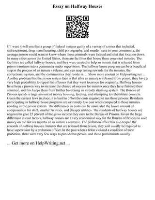 Essay on Halfway Houses
If I were to tell you that a group of federal inmates guilty of a variety of crimes that included,
embezzlement, drug manufacturing, child pornography, and murder were in your community, the
average person would want to know where those criminals were located and shut that location down.
In many cities across the United States, there are facilities that house these convicted inmates. The
facilities are called halfway houses, and they were created to help an inmate that is released from
prison transition into a community under supervision. The halfway house program can be a beneficial
step in the process of an inmate s release, and can reap lasting rewards for the inmates, the
correctional system, and the communities they reside in. ... Show more content on Helpwriting.net ...
Another problem that the prison system face is that after an inmate is released from prison, they have a
very high probability to repeat the offenses that they went to prison for originally. Halfway houses
have been a proven way to increase the chance of success for inmates once they have finished their
sentence, and this keeps them from further burdening an already straining system. The Bureau of
Prisons spends a large amount of money housing, feeding, and attempting to rehabilitate convicts.
Given the current laws in place, it is hard to offset the costs required to run those prisons. Residents
participating in halfway house programs are extremely low cost when compared to those inmates
residing in the prison system. The differences in costs can be associated the lower amount of
compensation for staff, smaller facilities, and cheaper utilities. The residents of halfway houses are
required to give 25 percent of the gross income they earn to the Bureau of Prisons. Given the large
difference in cost factors, halfway houses are a very economical way for the Bureau of Prisons to save
money on the last six months of an inmate s sentence. The probation office has also reaped the
rewards of halfway houses. Inmates that are released from prison, they will usually be required to
have supervision by a probation officer. In the past when a felon violated a condition of their
probation, there were very few ways to punish that person, and those punishments usually
... Get more on HelpWriting.net ...
 