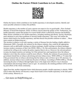 Outline the Factors Which Contribute to Low Health...
Outline the factors which contribute to low health expectancy in developed countries. Identify and
assess possible solutions to reduce this problem.
Health expectancy is the number of years a person can expect to live in good health . (New Zealand
Ministry of Social Development, 2010). It reflects concern about the quality of life. Furthermore, low
health expectancy means that people live in poor health which is affected by diseases and disability.
Many factors contribute to low health expectancy, including smoking and obesity. Society should pay
more attention to solve these problems to increase health expectancy. This essay will outline the
factors which lead to low health expectancy, and then discuss the possible solutions to reduce ... Show
more content on Helpwriting.net ...
The nicotine in tobacco is not only causing a variety of diseases but also leading a highly addictive
(Hammond, 2009.). Secondly, the solution for the tobacco industry, they could do the appropriate
measures such as add health warnings on tobacco packages, health warnings on tobacco packages
increase smokers awareness of their risk (WHO, 2008, p. 34). But unfortunately, the tobacco industry
would not be willing to do it unless the policy requires them to do so. However, the relevant policies
in many developed countries are lacking. So if the national laws and regulations force the tobacco
industry to do it then the solution would be more effective. Thirdly, the solutions for government, the
government should ban on tobacco advertising and raise tobacco taxes. WHO (2008, p. 37) states that
if the government ban on tobacco advertising that the tobacco sales will have up to 16% decrease. In
addition, increase tobacco taxes could raise the price of tobacco. According to WHO (2008, p. 39) that
increasing the price of tobacco through higher taxes is the single most effective way to decrease
consumption and encourage tobacco users to quit . In conclusion, the smoking problem will be solved
by joint efforts of the whole community.
Apart from that, another important factor which decreases people s health expectancy is obesity. WHO
(2012) states that obesity will become a major factor lead to lower health expectancy in the later parts
of this century. Moreover, in
... Get more on HelpWriting.net ...
 