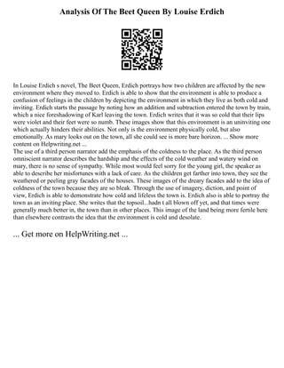 Analysis Of The Beet Queen By Louise Erdich
In Louise Erdich s novel, The Beet Queen, Erdich portrays how two children are affected by the new
environment where they moved to. Erdich is able to show that the environment is able to produce a
confusion of feelings in the children by depicting the environment in which they live as both cold and
inviting. Erdich starts the passage by noting how an addition and subtraction entered the town by train,
which a nice foreshadowing of Karl leaving the town. Erdich writes that it was so cold that their lips
were violet and their feet were so numb. These images show that this environment is an uninviting one
which actually hinders their abilities. Not only is the environment physically cold, but also
emotionally. As mary looks out on the town, all she could see is more bare horizon. ... Show more
content on Helpwriting.net ...
The use of a third person narrator add the emphasis of the coldness to the place. As the third person
omniscient narrator describes the hardship and the effects of the cold weather and watery wind on
mary, there is no sense of sympathy. While most would feel sorry for the young girl, the speaker as
able to describe her misfortunes with a lack of care. As the children get farther into town, they see the
weathered or peeling gray facades of the houses. These images of the dreary facades add to the idea of
coldness of the town because they are so bleak. Through the use of imagery, diction, and point of
view, Erdich is able to demonstrate how cold and lifeless the town is. Erdich also is able to portray the
town as an inviting place. She writes that the topsoil...hadn t all blown off yet, and that times were
generally much better in, the town than in other places. This image of the land being more fertile here
than elsewhere contrasts the idea that the environment is cold and desolate.
... Get more on HelpWriting.net ...
 