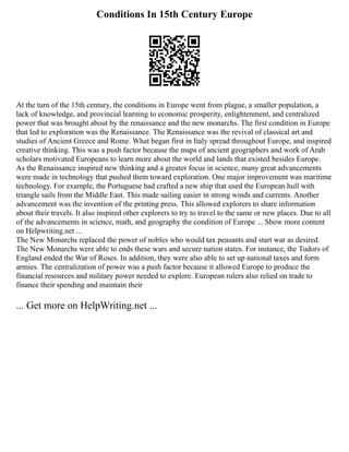 Conditions In 15th Century Europe
At the turn of the 15th century, the conditions in Europe went from plague, a smaller population, a
lack of knowledge, and provincial learning to economic prosperity, enlightenment, and centralized
power that was brought about by the renaissance and the new monarchs. The first condition in Europe
that led to exploration was the Renaissance. The Renaissance was the revival of classical art and
studies of Ancient Greece and Rome. What began first in Italy spread throughout Europe, and inspired
creative thinking. This was a push factor because the maps of ancient geographers and work of Arab
scholars motivated Europeans to learn more about the world and lands that existed besides Europe.
As the Renaissance inspired new thinking and a greater focus in science, many great advancements
were made in technology that pushed them toward exploration. One major improvement was maritime
technology. For example, the Portuguese had crafted a new ship that used the European hull with
triangle sails from the Middle East. This made sailing easier in strong winds and currents. Another
advancement was the invention of the printing press. This allowed explorers to share information
about their travels. It also inspired other explorers to try to travel to the same or new places. Due to all
of the advancements in science, math, and geography the condition of Europe ... Show more content
on Helpwriting.net ...
The New Monarchs replaced the power of nobles who would tax peasants and start war as desired.
The New Monarchs were able to ends these wars and secure nation states. For instance, the Tudors of
England ended the War of Roses. In addition, they were also able to set up national taxes and form
armies. The centralization of power was a push factor because it allowed Europe to produce the
financial resources and military power needed to explore. European rulers also relied on trade to
finance their spending and maintain their
... Get more on HelpWriting.net ...
 
