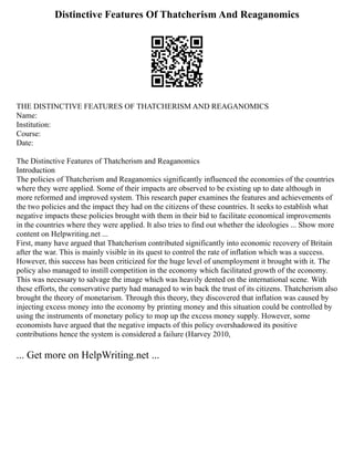 Distinctive Features Of Thatcherism And Reaganomics
THE DISTINCTIVE FEATURES OF THATCHERISM AND REAGANOMICS
Name:
Institution:
Course:
Date:
The Distinctive Features of Thatcherism and Reaganomics
Introduction
The policies of Thatcherism and Reaganomics significantly influenced the economies of the countries
where they were applied. Some of their impacts are observed to be existing up to date although in
more reformed and improved system. This research paper examines the features and achievements of
the two policies and the impact they had on the citizens of these countries. It seeks to establish what
negative impacts these policies brought with them in their bid to facilitate economical improvements
in the countries where they were applied. It also tries to find out whether the ideologies ... Show more
content on Helpwriting.net ...
First, many have argued that Thatcherism contributed significantly into economic recovery of Britain
after the war. This is mainly visible in its quest to control the rate of inflation which was a success.
However, this success has been criticized for the huge level of unemployment it brought with it. The
policy also managed to instill competition in the economy which facilitated growth of the economy.
This was necessary to salvage the image which was heavily dented on the international scene. With
these efforts, the conservative party had managed to win back the trust of its citizens. Thatcherism also
brought the theory of monetarism. Through this theory, they discovered that inflation was caused by
injecting excess money into the economy by printing money and this situation could be controlled by
using the instruments of monetary policy to mop up the excess money supply. However, some
economists have argued that the negative impacts of this policy overshadowed its positive
contributions hence the system is considered a failure (Harvey 2010,
... Get more on HelpWriting.net ...
 