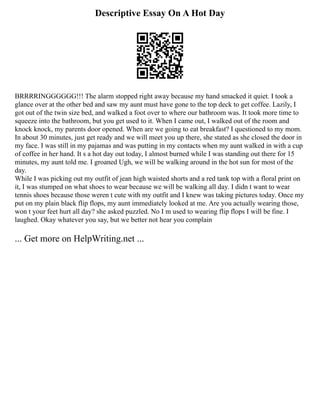 Descriptive Essay On A Hot Day
BRRRRINGGGGGG!!! The alarm stopped right away because my hand smacked it quiet. I took a
glance over at the other bed and saw my aunt must have gone to the top deck to get coffee. Lazily, I
got out of the twin size bed, and walked a foot over to where our bathroom was. It took more time to
squeeze into the bathroom, but you get used to it. When I came out, I walked out of the room and
knock knock, my parents door opened. When are we going to eat breakfast? I questioned to my mom.
In about 30 minutes, just get ready and we will meet you up there, she stated as she closed the door in
my face. I was still in my pajamas and was putting in my contacts when my aunt walked in with a cup
of coffee in her hand. It s a hot day out today, I almost burned while I was standing out there for 15
minutes, my aunt told me. I groaned Ugh, we will be walking around in the hot sun for most of the
day.
While I was picking out my outfit of jean high waisted shorts and a red tank top with a floral print on
it, I was stumped on what shoes to wear because we will be walking all day. I didn t want to wear
tennis shoes because those weren t cute with my outfit and I knew was taking pictures today. Once my
put on my plain black flip flops, my aunt immediately looked at me. Are you actually wearing those,
won t your feet hurt all day? she asked puzzled. No I m used to wearing flip flops I will be fine. I
laughed. Okay whatever you say, but we better not hear you complain
... Get more on HelpWriting.net ...
 