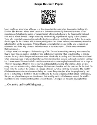 Sherpa Research Papers
Many might not know what a Sherpa is or how important they are when it comes to climbing Mt.
Everest. The Sherpas, whose name converts to Easterners are usually in the environment of the
mountainous Solukhumbu region of eastern Nepal, which is also home to the Sagarmatha National
Park and to Mount Everest. Sherpa s are very hard working, experienced, highly skilled climbers.
Their jobs consist of preparing the routes for the foreign climbers so that they can follow them. Also,
fix the ropes for the climbers which means putting them into places and carry the necessary materials
(climbing kit) up the mountains. Without Sherpa s, most climbers would not be able to make it up
mountains and that s why climbers and others need to be more aware ... Show more content on
Helpwriting.net ...
Letting a loved one attempt to climb to the top of Mt. Everest is something to worry about everyday.
Due to many reasons such as limited oxygen, and also not knowing when something bad is coming
towards the way of the sherpas and cause madness. Identically, according to AP the avalanche existed
when a massive piece of glacier sheared away from the mountain along a section of constantly shifting
ice...known as the Khumbu Icefall a treacherous area where overhanging immensities of ice as large as
10 storey buildings.. (Morrow 11). Moreover, in the article Exploiting The Sherpas , there are also
many concerns with the safety of the sherpas, life insurance benefits, and the concerns for the dead. To
begin with, the safety of the sherpas isn t payed attention to, while climbing mountains. The wealthy
climbers don t care that the sherpas are being put onto a dangerous job. What the people really care
about is just getting to the top of Mt. Everest to give the media something to talk about. For instance,
Sherpas are placed in dangerous situations so that wealthy, novice climbers can summit the world s
most famous and romanticized mountain (Mandelbaum 2). Sherpas are basically paying for their
... Get more on HelpWriting.net ...
 