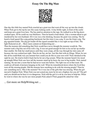 Essay On The Big Man
One day this little boy named Nick crawled up a giant tree that went all the way up into the clouds.
When Nick got to the top he saw this scary looking castle. A tiny brittle sight, in front of the castle
said keep out a giant lives here. The boy paid no attention to the sign. He walked in as the big doors
creaked open. All he could see was blackness. Then he heard a loud shriek. Like a woman about to get
murdered by her own husband. All it was was a bat shreking, because the giant was coming. The he
heard a loud squeal like a pig getting butchered, but this time it was a pig. It was the Giant s pig. The
pig squealed louder. The pig got louder till the squeal sounded like it was right on top of him. The
light flickered on all ... Show more content on Helpwriting.net ...
Then the monster did something that Nick would have never thought the monster would do. The
monster took a big bite out of his wife s leg. It was not good enough for him so he cut her up smaller
than smaller. He fride her small pieces until they were crispy, all the way through her skin came off
because she was cooked just right. Then he ate her, ate her. Just like that with no filings. When, he saw
this all he could think was you monster how could you do this to your own wife? Nick shrieked at the
sight he saw. He tried to hold it back but he let out a big scream. When the monster heard it he stood
up straight.When Nick saw how tall the monster stand up he knew the was in big trouble. Nick started
running. He ran into a room that he had never went into before. The light was on in that room. He
could see all kinds of pictures hanging on the wall. When he remembered down where the lived they
were all the missing people. Did the monster have anything to do with the missing people? Then he
saw something move. Was it the monster? No it was one of the girls that was missing. When the girl
moved it frighten Nick. When Nick was not scared any more he let out a frighten Are you ok? The girl
said you should not be here it is to dangerous. Nick told the girl it is ok he was here to help her. When
he went to where she was he saw more people.Nick asked if Nick gasped.He asked her what
... Get more on HelpWriting.net ...
 