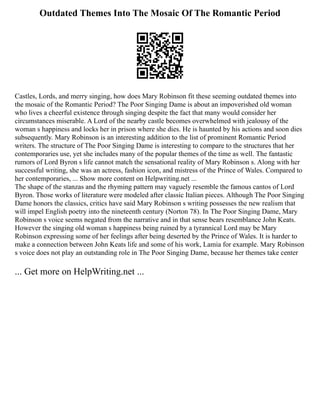Outdated Themes Into The Mosaic Of The Romantic Period
Castles, Lords, and merry singing, how does Mary Robinson fit these seeming outdated themes into
the mosaic of the Romantic Period? The Poor Singing Dame is about an impoverished old woman
who lives a cheerful existence through singing despite the fact that many would consider her
circumstances miserable. A Lord of the nearby castle becomes overwhelmed with jealousy of the
woman s happiness and locks her in prison where she dies. He is haunted by his actions and soon dies
subsequently. Mary Robinson is an interesting addition to the list of prominent Romantic Period
writers. The structure of The Poor Singing Dame is interesting to compare to the structures that her
contemporaries use, yet she includes many of the popular themes of the time as well. The fantastic
rumors of Lord Byron s life cannot match the sensational reality of Mary Robinson s. Along with her
successful writing, she was an actress, fashion icon, and mistress of the Prince of Wales. Compared to
her contemporaries, ... Show more content on Helpwriting.net ...
The shape of the stanzas and the rhyming pattern may vaguely resemble the famous cantos of Lord
Byron. Those works of literature were modeled after classic Italian pieces. Although The Poor Singing
Dame honors the classics, critics have said Mary Robinson s writing possesses the new realism that
will impel English poetry into the nineteenth century (Norton 78). In The Poor Singing Dame, Mary
Robinson s voice seems negated from the narrative and in that sense bears resemblance John Keats.
However the singing old woman s happiness being ruined by a tyrannical Lord may be Mary
Robinson expressing some of her feelings after being deserted by the Prince of Wales. It is harder to
make a connection between John Keats life and some of his work, Lamia for example. Mary Robinson
s voice does not play an outstanding role in The Poor Singing Dame, because her themes take center
... Get more on HelpWriting.net ...
 