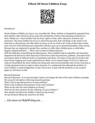 Effects Of Street Children Essay
Introduction
Street children in Dhaka city lead a very miserable life. Many children in bangladresh separated from
their families often forced to choice street life and find the world as discriminating and hostile to
them. Dhaka city s street children lack the basic rights to food, cloth, education, treatment and
protection. The street children do not go to school because they doto sell things in the streets or do
other jobs as their parents earn that much of money or do not work at all. In the of these basic needs,
mere survival of the child becomes impossible and they grow up as unwanted members of the society.
Because they are neglected by people they continue to suffer these children grow as child labor,
beggars and pick picketers, ... Show more content on Helpwriting.net ...
With the difficulty of quantifying the phenomenon. These children lead an unhealthy and sometimes
dangerous life that leaves them deprived of their basic needs for protection, guidance, and supervision
and exposes them to different forms of exploitation and abuse. For many, living and surviving on the
street means begging and sexual exploitation by adults. In my research paper I will try to figure out
what are the problem the street children are facing and what are the potentials that we have can lead us
to help and protect them to improve their situations. It is unfortunate that although the problem of
street children is acknowledged but we don t know how to deal with the problems.in my research
paper we will focus on that.
Research Question
Research Question : In m research paper I plan to investigate the fate of the street children on people.
My research will address following research questions.
What is the living characteristics of street children?
What is the livelihood characteristics of the street children?
What are the risks the street children are facing ?
What are the best solutions for the sufferings of street children ?
How people can help street children without giving money?
Are government taking any incentives for them
... Get more on HelpWriting.net ...
 