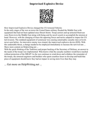 Improvised Explosive Device
How Improvised Explosive Device changed the US Armored Vehicles
In the early stages of the war on terror the United States military flooded the Middle East with
equipment that had not been updated since Desert Storm. Troop carriers and up armored Humvees
were flown in to the Middle East along with being sent by naval vessels to accomplish the mission at
hand. However, with the changing of times the opposing forces and tactics adapted to impact the US
led invasion. The outdated equipment of yesteryear was causing catastrophic casualty rates at levels
never seen before. An innovative enemy was created, the improvised explosive device (IED). With
this undeniable threat, a change needed to be employed immediately to increase the survival rate ...
Show more content on Helpwriting.net ...
With the quick thinking of the Taskforce and proper backing of the Secretary of Defense, an answer to
the needs of the troops was implemented. Who knows what the casualty numbers would have reached
without protection of the MRAP! As the war continues to wind down and withdraw the remainder of
the troops, the armored engineers and builders who spent countless hours to develop and build that
piece of equipment should know they had an impact in saving more lives than they may
... Get more on HelpWriting.net ...
 