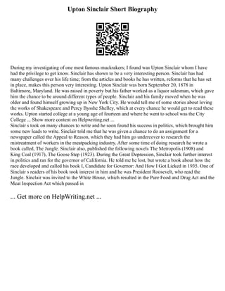 Upton Sinclair Short Biography
During my investigating of one most famous muckrakers; I found was Upton Sinclair whom I have
had the privilege to get know. Sinclair has shown to be a very interesting person. Sinclair has had
many challenges over his life time; from the articles and books he has written, reforms that he has set
in place, makes this person very interesting. Upton Sinclair was born September 20, 1878 in
Baltimore, Maryland. He was raised in poverty but his father worked as a liquor salesman, which gave
him the chance to be around different types of people. Sinclair and his family moved when he was
older and found himself growing up in New York City. He would tell me of some stories about loving
the works of Shakespeare and Percy Bysshe Shelley, which at every chance he would get to read these
works. Upton started college at a young age of fourteen and where he went to school was the City
College ... Show more content on Helpwriting.net ...
Sinclair s took on many chances to write and he soon found his success in politics, which brought him
some new leads to write. Sinclair told me that he was given a chance to do an assignment for a
newspaper called the Appeal to Reason, which they had him go undercover to research the
mistreatment of workers in the meatpacking industry. After some time of doing research he wrote a
book called, The Jungle. Sinclair also, published the following novels The Metropolis (1908) and
King Coal (1917), The Goose Step (1923). During the Great Depression, Sinclair took further interest
in politics and ran for the governor of California. He told me he lost, but wrote a book about how the
race developed and called his book I, Candidate for Governor: And How I Got Licked in 1935. One of
Sinclair s readers of his book took interest in him and he was President Roosevelt, who read the
Jungle. Sinclair was invited to the White House, which resulted in the Pure Food and Drug Act and the
Meat Inspection Act which passed in
... Get more on HelpWriting.net ...
 