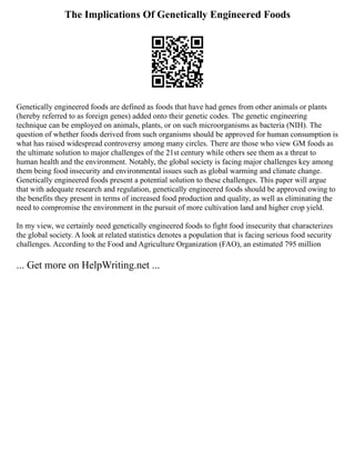 The Implications Of Genetically Engineered Foods
Genetically engineered foods are defined as foods that have had genes from other animals or plants
(hereby referred to as foreign genes) added onto their genetic codes. The genetic engineering
technique can be employed on animals, plants, or on such microorganisms as bacteria (NIH). The
question of whether foods derived from such organisms should be approved for human consumption is
what has raised widespread controversy among many circles. There are those who view GM foods as
the ultimate solution to major challenges of the 21st century while others see them as a threat to
human health and the environment. Notably, the global society is facing major challenges key among
them being food insecurity and environmental issues such as global warming and climate change.
Genetically engineered foods present a potential solution to these challenges. This paper will argue
that with adequate research and regulation, genetically engineered foods should be approved owing to
the benefits they present in terms of increased food production and quality, as well as eliminating the
need to compromise the environment in the pursuit of more cultivation land and higher crop yield.
In my view, we certainly need genetically engineered foods to fight food insecurity that characterizes
the global society. A look at related statistics denotes a population that is facing serious food security
challenges. According to the Food and Agriculture Organization (FAO), an estimated 795 million
... Get more on HelpWriting.net ...
 