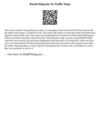 Racial Disparity In Traffic Stops
The source I used for the popular news piece is a newspaper article from the Wall Street Journal and
the author of this piece is Joseph De Avila. This article talks about a Connecticut study that finds racial
disparity within traffic stops. The report was investigated by the Institute for Municipal and Regional
Policy at Central Connecticut State University. This particular study was done using 620,000 traffic
stops that were done by the local police departments and state police in Connecticut, which was done
over a 12 month period. The three research questions that were answered in this research were when
the traffic stops took place as well as specific time periods they occured, who was pulled over and if
they were searched, as well as if
... Get more on HelpWriting.net ...
 