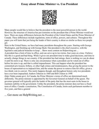 Essay about Prime Minister vs. Usa President
Many people would like to believe that the president is the most powerful person in the world.
However, the structure of America has put restraints on the president that a Prime Minister would not
have. There are many differences between the President of the United States and the Prime Minister of
Canada. These differences include regulations, term of office, powers, and cultures. Throughout this
paper you will learn that just being the leader of their country is about as similar as these two people
get.
Here in the United States, we have had many presidents throughout the years. Starting with George
Washington, and finishing up with George Bush. Our president is the chief executive, with the
legislative and judicial branches to keep ... Show more content on Helpwriting.net ...
A president has a limit of time in office, and can serve up to two terms, four years at a time. I believe
like this is a good and bad thing. While it gives our president time to make good decisions, and time to
actually change things in our country, if the president has bad ratings, there is nothing we can do about
it until his term is up. There is only one circumstance when a president can be voted out of office
before his term is up, and that is called impeachment. This can happen when the president has
committed acts treason, bribery, or other high crimes and misdemeanors, thus giving the power to the
house of representatives to impeach him, and the senate the power to remove him for office, given a
two thirds vote to convict. This rarely happens though, and throughout history only two presidents
have ever been impeached; Andrew Johnson in 1868 and Bill Clinton in 1998
(http://biden.senate.gov). In Canada, the Prime Minister s terms of office are determined much
differently. The prime minister is appointed by the Governor General on behalf of the queen. The
governor general will typically pick the leader of the party that has the most seats in the house to
maintain stability in the government. Unlike the president, the prime minister does not have a fixed
term of office. Canada s constitution, The Constitution of Canada, limits each parliament member to
five years, and then a general
... Get more on HelpWriting.net ...
 