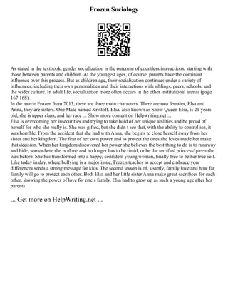 Frozen Sociology
As stated in the textbook, gender socialization is the outcome of countless interactions, starting with
those between parents and children. At the youngest ages, of course, parents have the dominant
influence over this process. But as children age, their socialization continues under a variety of
influences, including their own personalities and their interactions with siblings, peers, schools, and
the wider culture. In adult life, socialization more often occurs in the other institutional arenas (page
167 168).
In the movie Frozen from 2013, there are three main characters. There are two females, Elsa and
Anna, they are sisters. One Male named Kristoff. Elsa, also known as Snow Queen Elsa, is 21 years
old, she is upper class, and her race ... Show more content on Helpwriting.net ...
Elsa is overcoming her insecurities and trying to take hold of her unique abilities and be proud of
herself for who she really is. She was gifted, but she didn t see that, with the ability to control ice, it
was horrible. From the accident that she had with Anna, she begins to close herself away from her
sister and her kingdom. The fear of her own power and to protect the ones she loves made her make
that decision. When her kingdom discovered her power she believes the best thing to do is to runaway
and hide, somewhere she is alone and no longer has to be timid, or be the terrified princess/queen she
was before. She has transformed into a happy, confident young woman, finally free to be her true self.
Like today in day, where bullying is a major issue, Frozen teaches to accept and embrace your
differences sends a strong message for kids. The second lesson is of, sisterly, family love and how far
family will go to protect each other. Both Elsa and her little sister Anna make great sacrifices for each
other, showing the power of love for one s family. Elsa had to grow up as such a young age after her
parents
... Get more on HelpWriting.net ...
 