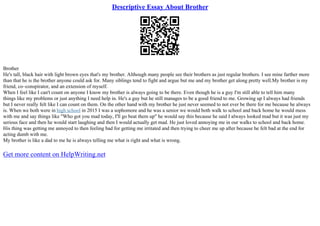Descriptive Essay About Brother
Brother
He's tall, black hair with light brown eyes that's my brother. Although many people see their brothers as just regular brothers. I see mine farther more
than that he is the brother anyone could ask for. Many siblings tend to fight and argue but me and my brother get along pretty well.My brother is my
friend, co–conspirator, and an extension of myself.
When I feel like I can't count on anyone I know my brother is always going to be there. Even though he is a guy I'm still able to tell him many
things like my problems or just anything I need help in. He's a guy but he still manages to be a good friend to me. Growing up I always had friends
but I never really felt like I can count on them. On the other hand with my brother he just never seemed to not ever be there for me because he always
is. When we both were in high school in 2015 I was a sophomore and he was a senior we would both walk to school and back home he would mess
with me and say things like "Who got you mad today, I'll go beat them up" he would say this because he said I always looked mad but it was just my
serious face and then he would start laughing and then I would actually get mad. He just loved annoying me in our walks to school and back home.
His thing was getting me annoyed to then feeling bad for getting me irritated and then trying to cheer me up after because he felt bad at the end for
acting dumb with me.
My brother is like a dad to me he is always telling me what is right and what is wrong.
Get more content on HelpWriting.net
 