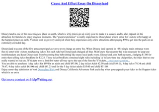 Cause And Effect Essay On Disneyland
Disney land is one of the most magical place on earth, which is why prices go up every year to make it a success and to also expand on the
attraction for families to enjoy magical moments. The "guest experience" is really important to Disneyland, which strive for visitors to be happy at
the happiest place on earth. Visitors tend to get very annoyed when they experience only a few attractions after paying $99 to get into the park on an
extremely crowded day.
Disneyland was one of the first amusement parks ever to even charge an entry fee. When Disney land opened in 1955 single main entrance were
free to enter with visitors purchasing tickets for each ride but Disneyland changed all that. Walt knew that an entry fee was necessary to keep out
troublemakers and keep Disneyland from becoming free babysitting like many local parks were. Disneyland joint both systems, charging $1.00 for
entry then selling ticket booklets for $2.25. Those ticket booklets contained eight rides including 'A' tickets were the cheap rides, the rides that no one
really wanted to ride on, 'B' tickets were a little bit better all way up to the top of the line the 'E' tickets....show more content...
You are able to purchase 1 day ticket for $99 for an adult and child $93.00, 2 day ticket Adult 92.50 and child $86.00, 3 day ticket 78.34 and child
76.67, 4 day ticket adult $65.00 and child $61.25 and for the 5 day ticket adults $55.00 and child $51.80.
Enjoy same–day admission to both Disneyland Park and Disney California Adventure Park each day when you upgrade your ticket to the Hopper ticket
which is an extra
Get more content on HelpWriting.net
 