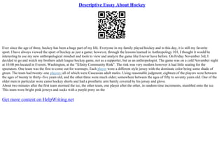 Descriptive Essay About Hockey
Ever since the age of three, hockey has been a huge part of my life. Everyone in my family played hockey and to this day, it is still my favorite
sport. I have always viewed the sport of hockey as just a game; however, through the lessons learned in Anthropology 101, I thought it would be
interesting to use my new anthropological mindset and tools to view and analyze the game like I never have before. On Friday November 3rd, I
decided to go and watch my brothers adult league hockey game, not as a supporter, but as an anthropologist. The game was on a cold November night
at 10:00 pm located in Everett, Washington, at the "Xfinity Community Rink". The rink was very modern however it had little seating for the
spectators. One team was the first to come out for warmups. Each player wore a different style jersey with the dominate color being some shade of
green. The team had twenty–one players; all of which were Caucasian adult males. Using reasonable judgment, eighteen of the players were between
the ages of twenty to thirty–five years old, and the other three were much older; somewhere between the ages of fifty to seventy years old. One of the
older men in particular wore camo hockey shorts and had a prosthetic arm barely covered by his jersey and glove.
About two minutes after the first team stormed the ice, the other team, one player after the other, in random time increments, stumbled onto the ice.
This team wore bright pink jerseys and socks with a purple pony on the
Get more content on HelpWriting.net
 