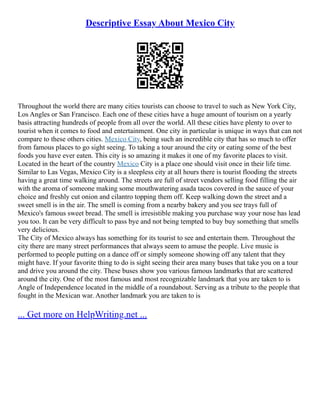 Descriptive Essay About Mexico City
Throughout the world there are many cities tourists can choose to travel to such as New York City,
Los Angles or San Francisco. Each one of these cities have a huge amount of tourism on a yearly
basis attracting hundreds of people from all over the world. All these cities have plenty to over to
tourist when it comes to food and entertainment. One city in particular is unique in ways that can not
compare to these others cities. Mexico City, being such an incredible city that has so much to offer
from famous places to go sight seeing. To taking a tour around the city or eating some of the best
foods you have ever eaten. This city is so amazing it makes it one of my favorite places to visit.
Located in the heart of the country Mexico City is a place one should visit once in their life time.
Similar to Las Vegas, Mexico City is a sleepless city at all hours there is tourist flooding the streets
having a great time walking around. The streets are full of street vendors selling food filling the air
with the aroma of someone making some mouthwatering asada tacos covered in the sauce of your
choice and freshly cut onion and cilantro topping them off. Keep walking down the street and a
sweet smell is in the air. The smell is coming from a nearby bakery and you see trays full of
Mexico's famous sweet bread. The smell is irresistible making you purchase way your nose has lead
you too. It can be very difficult to pass bye and not being tempted to buy buy something that smells
very delicious.
The City of Mexico always has something for its tourist to see and entertain them. Throughout the
city there are many street performances that always seem to amuse the people. Live music is
performed to people putting on a dance off or simply someone showing off any talent that they
might have. If your favorite thing to do is sight seeing their area many buses that take you on a tour
and drive you around the city. These buses show you various famous landmarks that are scattered
around the city. One of the most famous and most recognizable landmark that you are taken to is
Angle of Independence located in the middle of a roundabout. Serving as a tribute to the people that
fought in the Mexican war. Another landmark you are taken to is
... Get more on HelpWriting.net ...
 