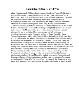 Kuomintang Chiang s Civil War
of the Americans and of Chinese intellectuals and Students (Tanner 47), his ideals,
although far from the expectations of Americans and a good portion of Chinese
intellectual s were all driven from his Confucian and military background. Even with
the help of the Americans the relationship between the Americans and the
Kuomintangwas not all that great. Even Chiang, for his part, had little respect for
Marshall, or for Americans in general. In his diary, Chiang often referred to
Americans as naГЇve, superficial, emotional, and immature (Tanner 37). But in order
to ensue American support for the Kuomintang Chiang had to continue to deal and
make amends with Marshall. In the eyes of the Americans Chiang is seen as a
dictator who had no skills in... Show more content on Helpwriting.net ...
Americans continue to blame Chiang for his loss of China. Especially Harry
Truman in charge of working with Chiang in this period and time. While receiving
a lot of criticisms for partly being the reason of the loss of China he of course did not
let criticisms and accusations left unanswered. However this has been a long and
overdue debate till today as well because of all the different views of Chiang and
China s civil war. This whole mess of who lost China who is the hero and who is the
enemy is the cause of all the different views and aspects of the leader Chiang Kai shek
himself and the outcome of the war. For the side of the Truman Administration
Chiang was an over ambitious leader who was too focused on kicking out the
Communists rather than focusing on what was more important, The Truman
administration had sent George Marshall to mediate between the Nationalists and
Communist Parties, while simultaneously sending generous amounts of economic
and military aid (Tanner 13). The United States has done all that they could in order
to aid the Kuomintang but Chiang and the Kuomintang had failed to cooperate with
 