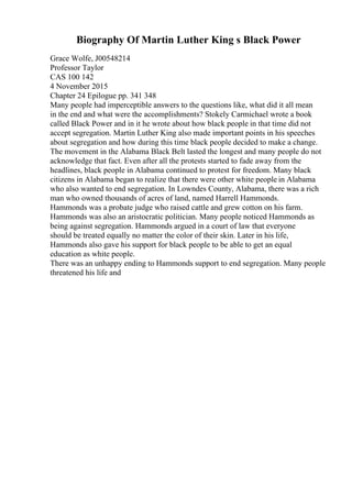 Biography Of Martin Luther King s Black Power
Grace Wolfe, J00548214
Professor Taylor
CAS 100 142
4 November 2015
Chapter 24 Epilogue pp. 341 348
Many people had imperceptible answers to the questions like, what did it all mean
in the end and what were the accomplishments? Stokely Carmichael wrote a book
called Black Power and in it he wrote about how black people in that time did not
accept segregation. Martin Luther King also made important points in his speeches
about segregation and how during this time black people decided to make a change.
The movement in the Alabama Black Belt lasted the longest and many people do not
acknowledge that fact. Even after all the protests started to fade away from the
headlines, black people in Alabama continued to protest for freedom. Many black
citizens in Alabama began to realize that there were other white people in Alabama
who also wanted to end segregation. In Lowndes County, Alabama, there was a rich
man who owned thousands of acres of land, named Harrell Hammonds.
Hammonds was a probate judge who raised cattle and grew cotton on his farm.
Hammonds was also an aristocratic politician. Many people noticed Hammonds as
being against segregation. Hammonds argued in a court of law that everyone
should be treated equally no matter the color of their skin. Later in his life,
Hammonds also gave his support for black people to be able to get an equal
education as white people.
There was an unhappy ending to Hammonds support to end segregation. Many people
threatened his life and
 