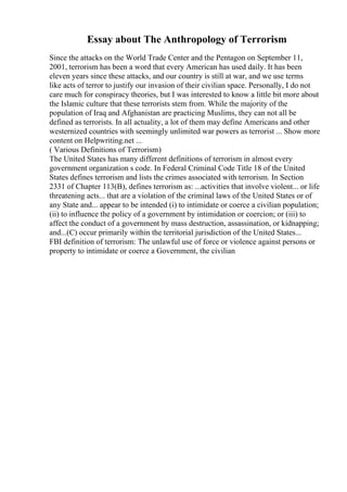 Essay about The Anthropology of Terrorism
Since the attacks on the World Trade Center and the Pentagon on September 11,
2001, terrorism has been a word that every American has used daily. It has been
eleven years since these attacks, and our country is still at war, and we use terms
like acts of terror to justify our invasion of their civilian space. Personally, I do not
care much for conspiracy theories, but I was interested to know a little bit more about
the Islamic culture that these terrorists stem from. While the majority of the
population of Iraq and Afghanistan are practicing Muslims, they can not all be
defined as terrorists. In all actuality, a lot of them may define Americans and other
westernized countries with seemingly unlimited war powers as terrorist ... Show more
content on Helpwriting.net ...
( Various Definitions of Terrorism)
The United States has many different definitions of terrorism in almost every
government organization s code. In Federal Criminal Code Title 18 of the United
States defines terrorism and lists the crimes associated with terrorism. In Section
2331 of Chapter 113(B), defines terrorism as: ...activities that involve violent... or life
threatening acts... that are a violation of the criminal laws of the United States or of
any State and... appear to be intended (i) to intimidate or coerce a civilian population;
(ii) to influence the policy of a government by intimidation or coercion; or (iii) to
affect the conduct of a government by mass destruction, assassination, or kidnapping;
and...(C) occur primarily within the territorial jurisdiction of the United States...
FBI definition of terrorism: The unlawful use of force or violence against persons or
property to intimidate or coerce a Government, the civilian
 