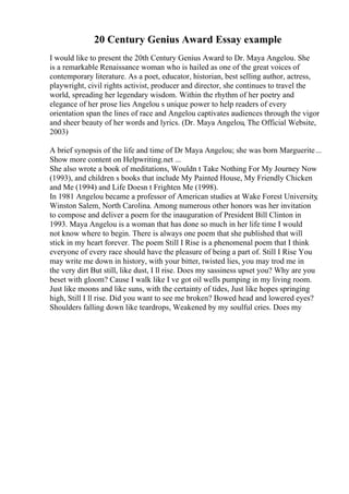20 Century Genius Award Essay example
I would like to present the 20th Century Genius Award to Dr. Maya Angelou. She
is a remarkable Renaissance woman who is hailed as one of the great voices of
contemporary literature. As a poet, educator, historian, best selling author, actress,
playwright, civil rights activist, producer and director, she continues to travel the
world, spreading her legendary wisdom. Within the rhythm of her poetry and
elegance of her prose lies Angelou s unique power to help readers of every
orientation span the lines of race and Angelou captivates audiences through the vigor
and sheer beauty of her words and lyrics. (Dr. Maya Angelou, The Official Website,
2003)
A brief synopsis of the life and time of Dr Maya Angelou; she was born Marguerite...
Show more content on Helpwriting.net ...
She also wrote a book of meditations, Wouldn t Take Nothing For My Journey Now
(1993), and children s books that include My Painted House, My Friendly Chicken
and Me (1994) and Life Doesn t Frighten Me (1998).
In 1981 Angelou became a professor of American studies at Wake Forest University
,
Winston Salem, North Carolina. Among numerous other honors was her invitation
to compose and deliver a poem for the inauguration of President Bill Clinton in
1993. Maya Angelou is a woman that has done so much in her life time I would
not know where to begin. There is always one poem that she published that will
stick in my heart forever. The poem Still I Rise is a phenomenal poem that I think
everyone of every race should have the pleasure of being a part of. Still I Rise You
may write me down in history, with your bitter, twisted lies, you may trod me in
the very dirt But still, like dust, I ll rise. Does my sassiness upset you? Why are you
beset with gloom? Cause I walk like I ve got oil wells pumping in my living room.
Just like moons and like suns, with the certainty of tides, Just like hopes springing
high, Still I ll rise. Did you want to see me broken? Bowed head and lowered eyes?
Shoulders falling down like teardrops, Weakened by my soulful cries. Does my
 