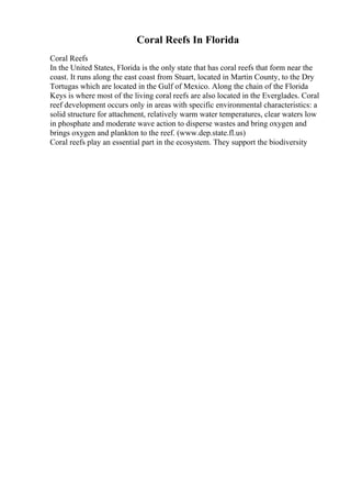 Coral Reefs In Florida
Coral Reefs
In the United States, Florida is the only state that has coral reefs that form near the
coast. It runs along the east coast from Stuart, located in Martin County, to the Dry
Tortugas which are located in the Gulf of Mexico. Along the chain of the Florida
Keys is where most of the living coral reefs are also located in the Everglades. Coral
reef development occurs only in areas with specific environmental characteristics: a
solid structure for attachment, relatively warm water temperatures, clear waters low
in phosphate and moderate wave action to disperse wastes and bring oxygen and
brings oxygen and plankton to the reef. (www.dep.state.fl.us)
Coral reefs play an essential part in the ecosystem. They support the biodiversity
 