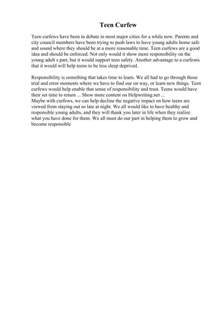Teen Curfew
Teen curfews have been in debate in most major cities for a while now. Parents and
city council members have been trying to push laws to have young adults home safe
and sound where they should be at a more reasonable time. Teen curfews are a good
idea and should be enforced. Not only would it show more responsibility on the
young adult s part, but it would support teen safety. Another advantage to a curfewis
that it would will help teens to be less sleep deprived.
Responsibility is something that takes time to learn. We all had to go through those
trial and error moments where we have to find our on way, or learn new things. Teen
curfews would help enable that sense of responsibility and trust. Teens would have
their set time to return ... Show more content on Helpwriting.net ...
Maybe with curfews, we can help decline the negative impact on how teens are
viewed from staying out so late at night. We all would like to have healthy and
responsible young adults, and they will thank you later in life when they realize
what you have done for them. We all must do our part in helping them to grow and
become responsible
 