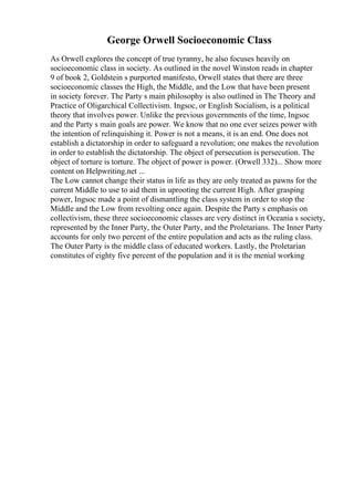 George Orwell Socioeconomic Class
As Orwell explores the concept of true tyranny, he also focuses heavily on
socioeconomic class in society. As outlined in the novel Winston reads in chapter
9 of book 2, Goldstein s purported manifesto, Orwell states that there are three
socioeconomic classes the High, the Middle, and the Low that have been present
in society forever. The Party s main philosophy is also outlined in The Theory and
Practice of Oligarchical Collectivism. Ingsoc, or English Socialism, is a political
theory that involves power. Unlike the previous governments of the time, Ingsoc
and the Party s main goals are power. We know that no one ever seizes power with
the intention of relinquishing it. Power is not a means, it is an end. One does not
establish a dictatorship in order to safeguard a revolution; one makes the revolution
in order to establish the dictatorship. The object of persecution is persecution. The
object of torture is torture. The object of power is power. (Orwell 332)... Show more
content on Helpwriting.net ...
The Low cannot change their status in life as they are only treated as pawns for the
current Middle to use to aid them in uprooting the current High. After grasping
power, Ingsoc made a point of dismantling the class system in order to stop the
Middle and the Low from revolting once again. Despite the Party s emphasis on
collectivism, these three socioeconomic classes are very distinct in Oceania s society,
represented by the Inner Party, the Outer Party, and the Proletarians. The Inner Party
accounts for only two percent of the entire population and acts as the ruling class.
The Outer Party is the middle class of educated workers. Lastly, the Proletarian
constitutes of eighty five percent of the population and it is the menial working
 