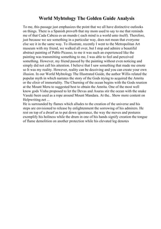 World Myhtology The Golden Guide Analysis
To me, this passage just emphasizes the point that we all have distinctive outlooks
on things. There is a Spanish proverb that my mom used to say to me that reminds
me of that Cada Cabeza es un mundo ( each mind is a world unto itself). Therefore,
just because we see something in a particular way, does not mean that everyone
else see it in the same way. To illustrate, recently I went to the Metropolitan Art
museum with my friend, we walked all over, but I stop and admire a beautiful
abstract painting of Pablo Picasso, to me it was such an experienced like the
painting was transmitting something to me, I was able to feel and perceived
something. However, my friend passed by the painting without even noticing and
simply did not call his attention. I believe that I saw something that made me emote
so It was my reality. However, reality can be deceiving and you can create your own
illusion. In our World Myhtology The Illustrated Guide, the author Willis related the
popular myth in which narrates the story of the Gods trying to acquired the Amrita
or the elixir of immortality. The Churning of the ocean begins with the Gods reunion
at the Mount Meru to suggested best to obtain the Amrita. One of the most well
know gods Vishu proposed to let the Devas and Asuras stir the ocean with the snake
Vasuki been used as a rope around Mount Mandara. At the... Show more content on
Helpwriting.net ...
He is surrounded by flames which alludes to the creation of the universe and his
steps are envisioned to release by enlightenment the sorrowing of his admirers. He
rest on top of a dwarf as to put down ignorance, the way the moves and postures
exemplify his holiness while the drum in one of his hands signify creation the tongue
of flame demolition on another protection while his elevated leg denotes
 