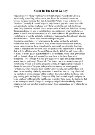 Color In The Great Gatsby
The past is never where you think you left it (Katherine Anne Porter). People
intentionally not willing to leave their past due to the prehistoric memories
because the good memory they had. Relevant to Porter s evince in the novel of
The Great Gatsby by F. Scott Fitzgerald, Jay Gatsby a guy who cannot leave his
past, constantly wanting to change everything back to the past with his former
lover Daisy but never succeeds due to people desire of meliorate their lives. During
this process the novel also reveals that there s no distinction of careless between
people in the 1920 s and the corruption of American Dream. Fitzgerald uses color
symbolism to reveal the unfaithful condition of living and the loss of purity also the
descended moral... Show more content on Helpwriting.net ...
Grey is the color that s everywhere among the valley implies the unfaithful
condition of those people who lives there. Under the circumstance of that time,
people cannot override these obstacles to be successful; therefore the American
Dream is not achievable for them since the poor have no opportunities to progress
their will. In addition when Tom told Wilson, Gatsby killed his wife in the valley
of ashes. Wilson s glazed eyes turned out to the ashheaps, where small grey clouds
took on fantastic shape and scurried here and there in the faint dawn wind
(Fitzgerald 167). Through Wilson s grey eyes once it again proves the dilemma
people have to go through. Meanwhile Tom in this case represents the corrupted
one utilizing Wilson as a tool to go against Gatsby. By applying the color grey it
shows the hopeless of the poor and spreading the corruption among people.
Furthermore, when Nick and Tom went to Gatsby s party, they gathered and talk
about the surrounding of Gatsby s mansion. It was dawn now on Long Island and
we went about opening the rest of the windows downstairs, filling the house with
grey turning, gold turning light (Fitzgerald 159). Both two colors gold and grey are
being implied. Gold means the wealth, grey in another hand means the depravity that
exists among the wealth. Fitzgerald used grey and gold describe Gatsby s house
since he is rich in a way, but he got his money from a unregulated way, which shows
among the
 