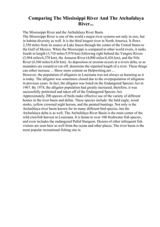 Comparing The Mississippi River And The Atchafalaya
River...
The Mississippi River and the Atchafalaya River Basin
The Mississippi River is one of the world s major river systems not only in size, but
in habitat diversity as well. It is the third longest river in North America. It flows
2,350 miles from its source at Lake Itasca through the center of the United States to
the Gulf of Mexico. When the Mississippi is compared to other world rivers, it ranks
fourth in length (3,710 miles/5,970 km) following right behind the Yangtze Rivers
(3,964 miles/6,378 km), the Amazon River (4,000 miles/6,436 km), and the Nile
River (4,160 miles/6,436 km). As deposition or erosion occurs at a rivers delta, or as
meanders are created or cut off, determine the reported length of a river. These things
can either increase ... Show more content on Helpwriting.net ...
However, the population of alligators in Louisiana was not always as booming as it
is today. The alligator was sometimes closed due to the overpopulation of alligators
in previous years. In fact, the alligator was listed on the Endangered Species Act in
1967. By 1974, the alligator population had greatly increased, therefore, it was
successfully petitioned and taken off of the Endangered Species Act.
Approximately 200 species of birds make effective use of the variety of different
homes in the river basin and deltas. These species include: the bald eagle, wood
storks, yellow crowned night herons, and the painted buntings. Not only is the
Atchafalaya river basin known for its many different bird species, but the
Atchafalaya delta is as well. The Atchafalaya River Basin is the main center of the
wild crawfish harvest in Louisiana. It is home to over 100 freshwater fish species,
and even includes the endangered Pallid Sturgeon. Dozens of other infrequent fish
visitors are seen here as well from the ocean and other places. The river basin is the
most popular recreational fishing site in
 