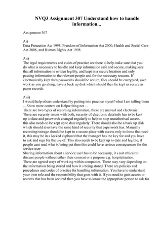 NVQ3 Assignment 307 Understand how to handle
information...
Assignment 307
Ai)
Data Protection Act 1998, Freedom of Information Act 2000, Health and Social Care
Act 2008, and Human Rights Act 1998
Aii)
The legal requirements and codes of practice are there to help make sure that you
do what is necessary to handle and keep information safe and secure, making sure
that all information is written legibly, and kept in a secure location and only
passing information to the relevant people and for the necessary reasons. If
electronically kept then passwords should be secure, files should be encrypted, save
work as you go along, have a back up disk which should then be kept as secure as
paper records.
Aiii)
I would help others understand by putting into practice myself what I am telling them
... Show more content on Helpwriting.net ...
There are two types of recording information, these are manual and electronic.
There are security issues with both, security of electronic data/info has to be kept
up to date and passwords changed regularly to help to stop unauthorised access,
this also needs to be kept up to date regularly. There should also be a back up disk
which should also have the same kind of security that paperwork has. Manually
recording/storage should be kept in a secure place with access only to those that need
it, this may be in a locked cupboard that the manager has the key for and you have
to ask and sign for the use of. This also needs to be kept up to date and legible, if
people cant read what is being put then this could have serious consequences for the
service user.
Sharing information about a service user has to be necessary, it s not ethical to
discuss people without either their consent or a purpose e.g. hospitalisation.
There are agreed ways of working within companies. These may vary depending on
the information being stored and how it s being stored. There are policies and
procedures and codes of practice for handling information. You have to understand
your own role and the responsibility that goes with it. If you need to gain access to
records that has been secured then you have to know the appropriate person to ask for
 