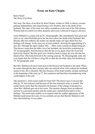 Essay on Kate Chopin
Kate Chopin
The Story of an Hour
The story The Story of an Hour by Kate Chopin, written in 1894, is about a woman
gaining independence and experiencing a new freedom, due to the death of her
husband. The topic of the story was rather scandalous at the end of the 19th century.
Women had no control over their property and weren t allowed to request a divorce.
Luise Mallard is a young wife (p.78, 3rd paragraph). She immediately feels grief and
starts to cry when Richards gives her the news about the death of her husband. But
directly after her outburst, the reader can already make out signs about how her
feelings will change. In the story are several symbols, showing the approaching of a
new life. Through the open window Mrs. ... Show more content on Helpwriting.net ...
That doesn t mean that she didn t lover her husband, she loved him sometimes (p.
78, last paragraph). And she knows that she has to cry again when she ll see him
dead at his funeral. But this grief won t hold her back to enjoy the new life that lies
ahead of her. She looks forward to the coming years (p. 78, 6th paragraph, end), she
even hopes that she will have a long life, so that she can fully enjoy her freedom (p.
79, 3rd paragraph, end).
But Mrs. Mallard will never lead such al life because her husband is not dead. When
he comes through the door, directly after she realized what a life without her husband
means to her, she is shocked. She dies because of her heart trouble, already mentioned
at the beginning of the story (p.77, first sentence) and therefore foreshadowing what
could happen in the end.
The question is, what reason made her heart fail? The doctor says it was joy that
kills (p. 79, last sentence) and because of this last statement irony is created. The
reader knows more than the characters do because of the change of perspective
when Mrs. Mallard goes up to her room. The narrator changes from an authorial
narrator to a personal narrator and the reader gets a detailed description of her
feelings. This mind style enables us to suspect what the sudden appearance of Mr.
Mallard could mean for Luise. It was certainly not joy that Brently Mallard is still
alive that killed her. It was rather
 