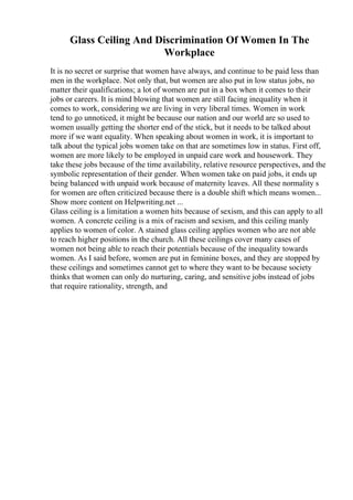 Glass Ceiling And Discrimination Of Women In The
Workplace
It is no secret or surprise that women have always, and continue to be paid less than
men in the workplace. Not only that, but women are also put in low status jobs, no
matter their qualifications; a lot of women are put in a box when it comes to their
jobs or careers. It is mind blowing that women are still facing inequality when it
comes to work, considering we are living in very liberal times. Women in work
tend to go unnoticed, it might be because our nation and our world are so used to
women usually getting the shorter end of the stick, but it needs to be talked about
more if we want equality. When speaking about women in work, it is important to
talk about the typical jobs women take on that are sometimes low in status. First off,
women are more likely to be employed in unpaid care work and housework. They
take these jobs because of the time availability, relative resource perspectives, and the
symbolic representation of their gender. When women take on paid jobs, it ends up
being balanced with unpaid work because of maternity leaves. All these normality s
for women are often criticized because there is a double shift which means women...
Show more content on Helpwriting.net ...
Glass ceiling is a limitation a women hits because of sexism, and this can apply to all
women. A concrete ceiling is a mix of racism and sexism, and this ceiling manly
applies to women of color. A stained glass ceiling applies women who are not able
to reach higher positions in the church. All these ceilings cover many cases of
women not being able to reach their potentials because of the inequality towards
women. As I said before, women are put in feminine boxes, and they are stopped by
these ceilings and sometimes cannot get to where they want to be because society
thinks that women can only do nurturing, caring, and sensitive jobs instead of jobs
that require rationality, strength, and
 