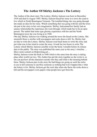 The Author Of Shirley Jackson s The Lottery
The Author of the short story The Lottery, Shirley Jackson was born in December
1918 and died in August 1965. Shirley Jackson based her story in a town she used to
live which in North Bennington Vermont. The troubled things she was going through
she made an idea for her story. Which something that was going with her and the town
she put in the story in her own imagination. Shirley Jacksonand her family had an
uneasy relationship the experience she went through, which made her to be an open
person. The author had some type gloomy experience with her and the North
Bennington town she was living at in 1948.
One day Shirley Jackson was walking around the town she based on the Lottery. She
mournful threw a stroller with newspapers and rocks down a hill. So, Shirley had
an idea to write the Lottery. Shirley Jackson went back home to write the story and
put what was in her mind to create the story. It took her two hours to write The
Lottery which Shirley Jackson sensible wrote the book 2 months before its release
date to the public. The story was published the same year as the story`s timeline. ...
Show more content on Helpwriting.net ...
Shirley Jackson wrote the book in 1948 which is the same time the story is taking
place after world war two. The Author has put the story together as she wrote it, so
she can put how all the characters moods who they and what is the meaning behind
them. Shirley Jackson puts in the story the bad things are going on such the rocks
to use to kill someone to sacrifice someone so nothing bad won t happen that s what
the lottery is for. Shirley Jackson got the rock idea when she threw the rocks down a
hill and the newspapers were papers what people have got from the
 