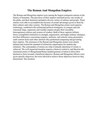 The Roman And Mongolian Empires
The Roman and Mongolian empires were among the largest contiguous nations in the
history of humanity. The provinces of their empires stretched across vast swaths of
the globe, and their dominion included a diverse variety of cultures and people. These
nations were able to accomplish this because of certain advantages given to them by
their cultures and value systems. The Roman and Mongolian armies used superior
technology, combined with militaryand political stratagems, to conquer and rule
extremely large, organized, and wealthy empires despite their incredibly
heterogeneous cultures and systems of conduct. Both of these superior military
forces exemplified similarities in strength, organization, and higher military strategies,
but their differences concerning weapons, uniforms, and cultural values presented a
stark contrast from each other and how they performed conquering and governing
their empires. The structures of the Roman and Mongolian armies were clearly
defined and created the standard of militaristic organization for modern day
militaries. The commanders of armies are what eventually determine if victory is
achieved. The well organized machine requires a brain to control it, and likewise the
structured armies of Mongoliaand Rome needed generals of talent to direct their
destructive force towards a beneficial objective. Roman and Mongolian officers were
given specific objectives, but were allowed to achieve those objectives however they
determined. This freedom
 