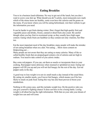 Eating Breakfas
You re in a business lunch dilemma. No way to get out of the lunch, but you don t
want to screw your diet up. What should you do? Luckily, most restaurants now mark
which of the menu items are healthy, some even have the calories and fat grams on
the menu. If you know where you will be eating beforehand, visit their website to get
the information you need.
It can be harder to get fruits during winter. Don t forget that high quality fruit and
vegetable juices and drinks, frozen, canned or dried fruits also count. Be careful
though when you buy fruit in sweetened syrup, as they usually have high sugar
content. Eating whole fruits are healthier as they contain not only vitamins, but fiber
too.
Eat the most important meal of the day breakfast, many people will make the mistake
of not eating breakfast when on a diet. Not eating ... Show more content on
Helpwriting.net ...
Many people are not aware that they are eating so many calories. Many of the so
called healthy foods that are prepackaged contain a lot of calories and are high in
sodium. You need to take control of you caloric intake.
Buy some red peppers. If you can, eat them as snacks or incorporate them in your
cooking. Red pepper tastes delicious when steamed or sprinkled on meat. Eating red
peppers will fill you up and you will not feel hungry for the rest of the day. Eat red
pepper early in the day.
A good way to lose weight is to eat six small meals a day instead of the usual three.
By eating six smaller meals, you ll never feel hungry, which means you ll be less
likely to snack on junk food. Eating this way has also been proven to boost your
metabolism.
Nothing in life comes easy, and this includes weight loss. On the positive side you
can give yourself a fighting chance! It does not have to be a losing battle. Losing
weight is all about having the right information. With that on your side your dream of
weight loss can and will come
 