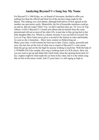 Analyzing BeyoncГ© s Song Say My Name
For BeyoncГ© s 34th B day, we, at Sound of Awesome, decided to offer you
nothing less than the official and final list of the ten best songs made by the
Queen. The ranking was a hot debate, although both halves of SoA agreed on the
number one spot pretty easily. Meanwhile, the list of honorable mentions could go
on and on .But ten songs? Only? Yes, we did it and here they are. 10. Love on Top
Album: 4 (2011) BeyoncГ© s fourth solo album did not benefit from the same
promotional roll out as most of her other LPs, in part due to Bey giving bert to her
little daughter Blue Ivy. Which is a shame, because 4 was one hell of a record. On
Love on Top, Miss Carter never gives a second to the listener to relax and breathe.
As soon as she is launched,... Show more content on Helpwriting.net ...
Many years later, it still remains her best one to date. Fierce, catchy, powerful and
sexy, the tune has set the tone of what was to expect of BeyoncГ© s solo career
from the get go and set the bar high for anyone wishing to reach her. With the help of
a 1970вЂІs Chi Lites sample, this song is nothing short of a R B classic. How can
you not want to get up and shake that whole body when the opening horns kick in?
Jay s lighter might be what made the car burn in the video, but it is the whole song
that set fire to the music world. And 12 years later, it s still raging as high as
 