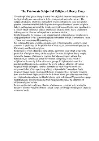 The Passionate Subject of Religious Liberty Essay
The concept of religious liberty is at the core of global attention in recent times in
the light of religious extremities in different aspects of national existence. The
subject of religious liberty is a particularly touchy and sensitive issue as it evokes
passion, devotion and unbridled allegiance amongst adherents of various religious
beliefs. Although an aspect of the broad concept of human liberties and equality, it is
a subject which commands special attention as religious tenets play a vital role in
defining certain liberties and equalities in various societies.
Gender inequality for instance is an integral part of certain religious beliefs which
subjugate females to less commanding roles subservient to men. Furthermore, sexual
... Show more content on Helpwriting.net ...
For instance, the trend towards criminalization of homosexuality in most African
countries is predicated on the prohibition of such sexual orientation and practice by
Christianity and Islamic religions.
Regardless of which ideology a state adopts, a common issue which arises is the
protection of religious liberty of the people of the state. Religious liberty simply
means the freedom of citizens to practice their chosen religion without fear,
harassment, or suppression either by virtue of state policy or as a result of
religious intolerance by fellow citizens or groups. Religious intolerance is a
constant problem in most countries of the world today as adherents of various
religious beliefs attempt to suppress adherents of other religious under the
misguided belief of the superiority of their religious belief over others. Such
religious Nazism based on misguided claims to superiority of particular religions
have wreaked havoc in places such as the Balkans where genocide was committed
on religious basis and even the Hindu Islamic strife in India and Myanmar have deep
rooted religious colorations arising from religious intolerance by adherents of
different religious beliefs.
In non secular states, religious liberties of citizens are restricted and curtailed in
favour of the state religion adopted. In such states, the struggle for religious liberty is
a constant battle
 