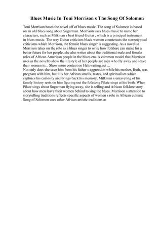 Blues Music In Toni Morrison s The Song Of Solomon
Toni Morrison bases the novel off of blues music. The song of Solomon is based
on an old blues song about Sugarman. Morrison uses blues music to name her
characters, such as Milkman s best friend Guitar , which is a principal instrument
in blues music. The way Guitar criticizes black women counteracts the stereotypical
criticisms which Morrison, the female blues singer is suggesting. As a novelist
Morrison takes on the role as a blues singer to write how folklore can make for a
better future for her people, she also writes about the traditional male and female
roles of African American people in the blues era. A common model that Morrison
uses in the novelto show the lifestyle of her people are men who fly away and leave
their women to... Show more content on Helpwriting.net ...
Not only does she save him from his father s aggression while his mother, Ruth, was
pregnant with him, but it is her African smells, tastes, and spiritualism which
captures his curiosity and brings back his memory. Milkman s unraveling of his
family history rests on him figuring out the folksong Pilate sings at his birth. When
Pilate sings about Sugarman flying away, she is telling and African folklore story
about how men leave their women behind to sing the blues. Morrison s attention to
storytelling traditions reflects specific aspects of women s role in African culture;
Song of Solomon uses other African artistic traditions as
 