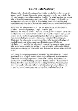 Colored Girls Psychology
The movie for colored girls was made based on the novel which is also entitled for
colored girls by Ntozake Shange, the movie express the struggles and obstacles that
African American women face throughout their life. The movie reveals seven women
who are brought together through their own troubles. The movies deals with love,
abandonment, rape, and abortions; at the end of the film all seven women come
together evoking the power of women hood amongst black African Americanfemales.
Being alive and being a women is all I got, but being colored is a metaphysical
dilemma I haven t conquered yet! Tangie ( a colored girl)
The quote that stuck out to me the most was Tangies, (Stated above) the reason why
was because a lot of women can also relate to not understanding their race. African
women can also feel as though everything about the world in regards to African
Americans including theories can ... Show more content on Helpwriting.net ...
The truth is that a Caucasian woman is more likely to be single considered parent
thanks Hispanics and African Americans. The truth was specified in my
psychology 101 class. (The one who stated) the quote. Her character was a woman
who seeked love from different men every night being a bartender at a local hotel.
Her character made people view her for what she is and not who she was considered
to be.
As a young girl my great grandmother used to tell my male cousin and I to make
people treat us as an equal, because we are Kings and Queens. As a child I didn t
understand, now as a young woman I understand. I am very proud of my skin
color as well as the fact of being considered Haitian American / Black American
female. The whole ideal about this movie is letting the African American culture
know that in order to be accepted we have to accept ourselves first. The movie
reveals how strong black women are, just like they were back when slavery
 