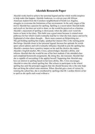 Akeelah Research Paper
Akeelah works hard to achieve her personal legend and her whole world conspires
to help make that happen. Akeelah Anderson, is a eleven year old African
American student from the Crenshaw neighborhood of South Los Angeles,
struggles to overcome the limitations of her environment. In the early stages of the
movie Akeelah has a passion for spelling. Spelling is a secret talent Akeelah holds
and excels at, but does not wish to share, as she would be perceived as a brainiac .
Akeelah s enjoyment of spelling is showcased, when she adds a new word she
learns or hears to her diary. This habit was a good omen because it created more
pathways for her which would eventually lead her to what she truly enjoys and not be
frightened of what others thought.... Show more content on Helpwriting.net ...
The girl holding spelling bee trophy, sparked her interest.This is the starting point
that brings Akeelah closer to her personal legend, because her aptitude for words
spurs school admins and will eventually influence Akeelah to join the spelling bee.
Akeelah s mentors have a positive impact on her and the choices she makes.
Akeelah s English teacher, Mrs. Cross, acknowledges Akeelah s ability, and
informs Akeelah that she would be one of her best students if she attended class
and completed homework assignments. By doing this, she reassures Akeelah that
she is capable of succeeding if she applies herself. Supposing that Akeelah may
have an interest in spelling based on her keen ability, Mrs. Cross encourages
Akeelah to enter the school spelling bee. She refuses to participate in the school
spelling bee until the principal suggests that she should because she is the only hope
that can bring the school some attention. When Akeelah gets a taste of victory by
winning the school bee, she is smothered by spellings that Dr. Larabee throws at her
to spell as she spells each word without a
 
